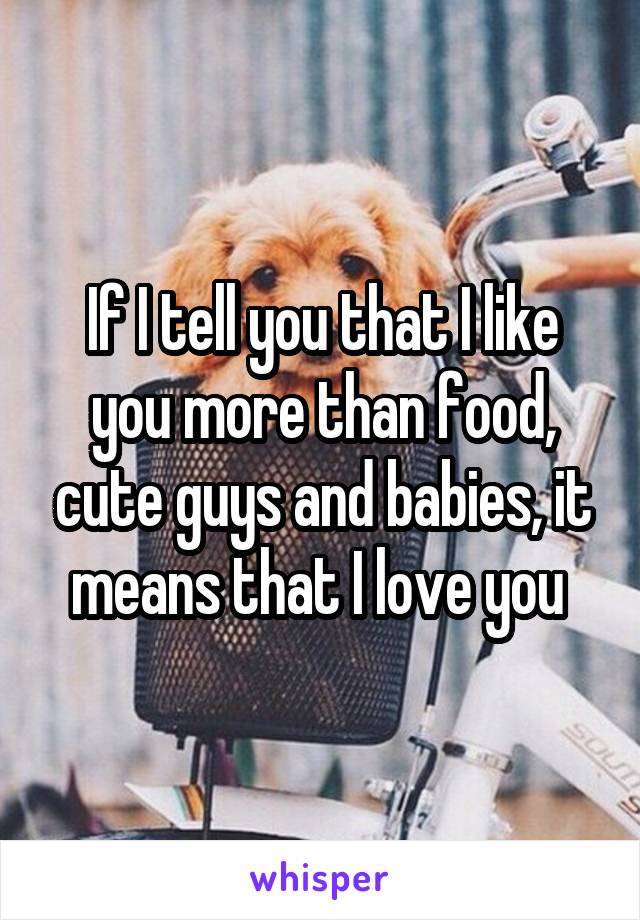 If I tell you that I like you more than food, cute guys and babies, it means that I love you 