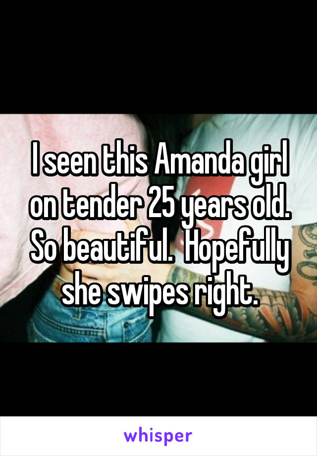 I seen this Amanda girl on tender 25 years old. So beautiful.  Hopefully she swipes right.