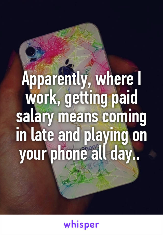 Apparently, where I work, getting paid salary means coming in late and playing on your phone all day.. 