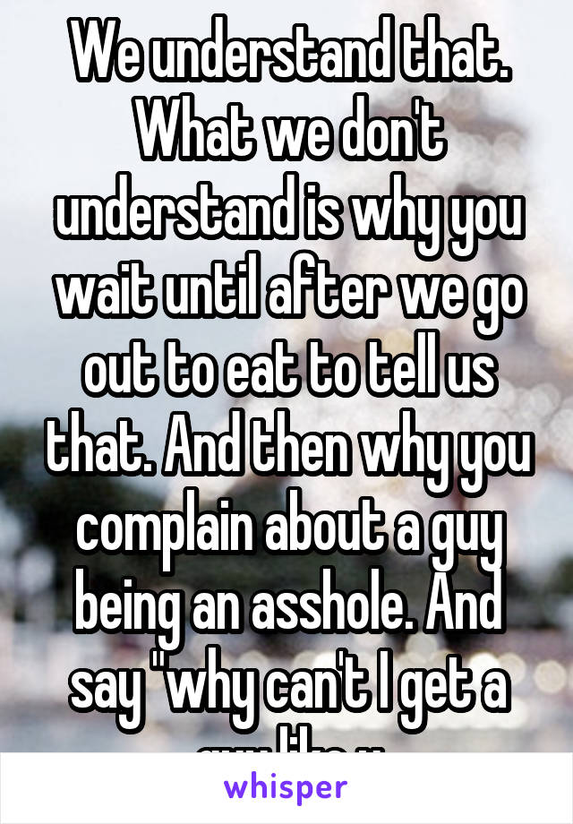 We understand that. What we don't understand is why you wait until after we go out to eat to tell us that. And then why you complain about a guy being an asshole. And say "why can't I get a guy like u