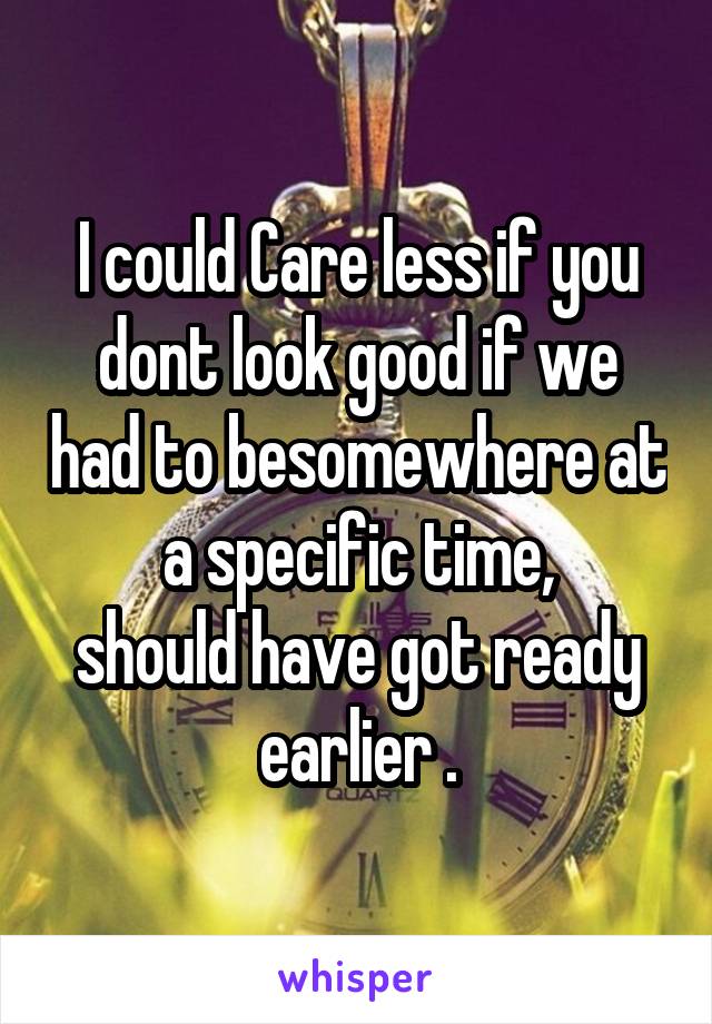 I could Care less if you dont look good if we had to besomewhere at a specific time,
should have got ready earlier .