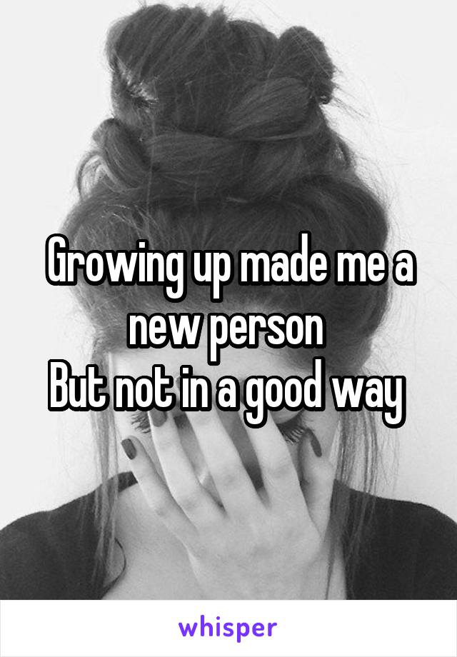 Growing up made me a new person 
But not in a good way 