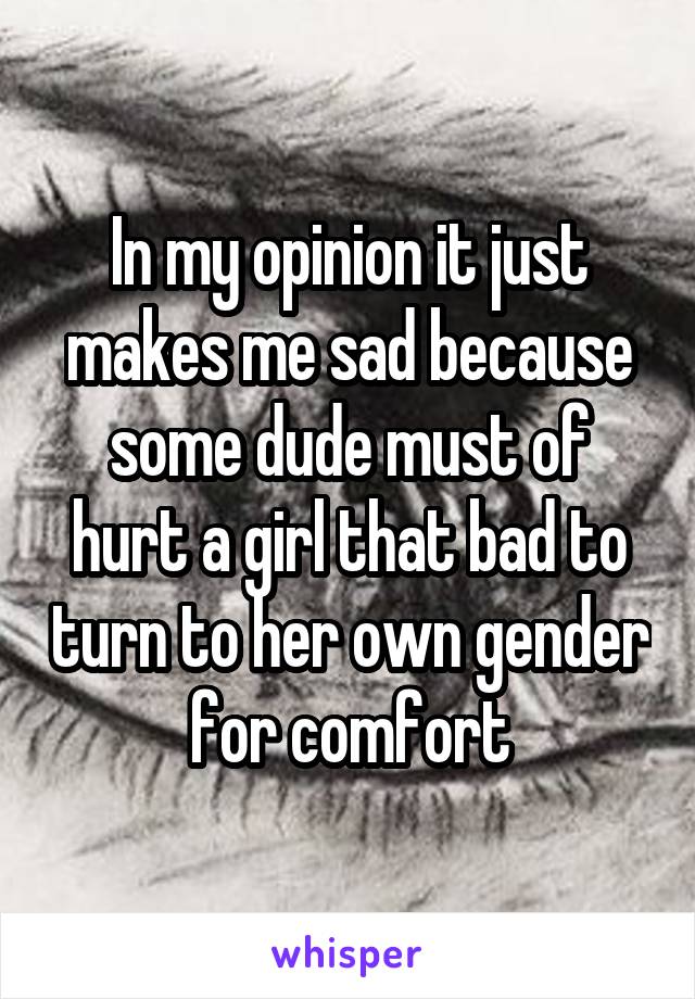 In my opinion it just makes me sad because some dude must of hurt a girl that bad to turn to her own gender for comfort