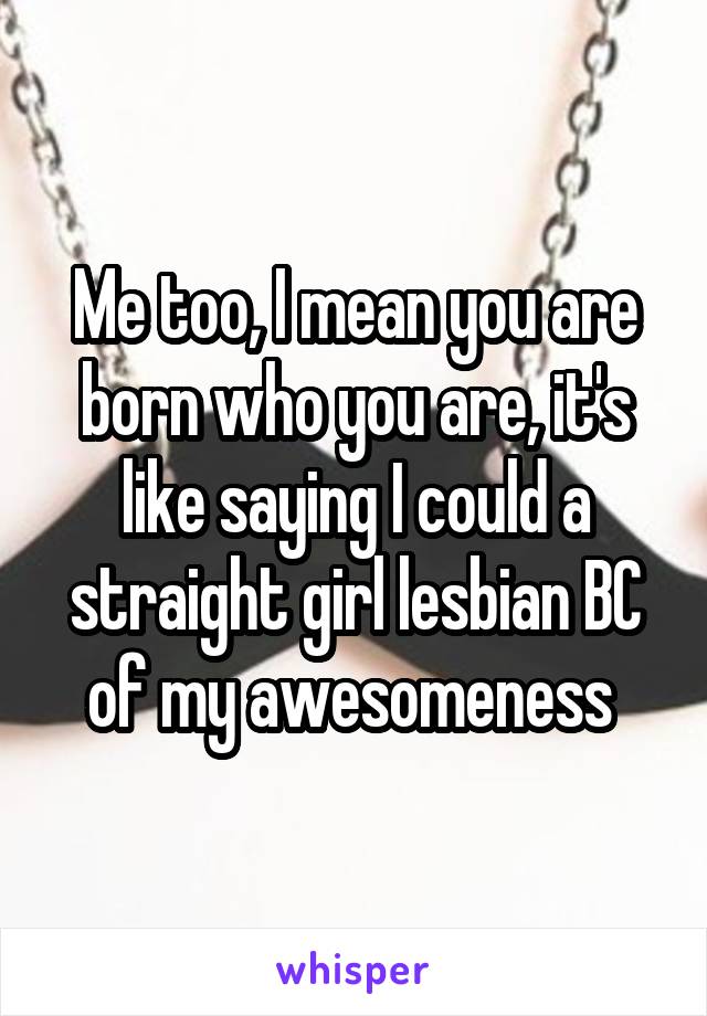 Me too, I mean you are born who you are, it's like saying I could a straight girl lesbian BC of my awesomeness 