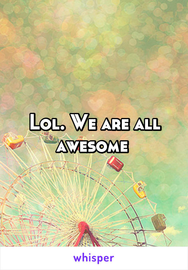 Lol. We are all awesome 