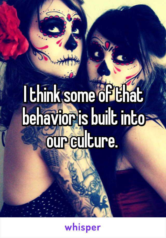 I think some of that behavior is built into our culture. 