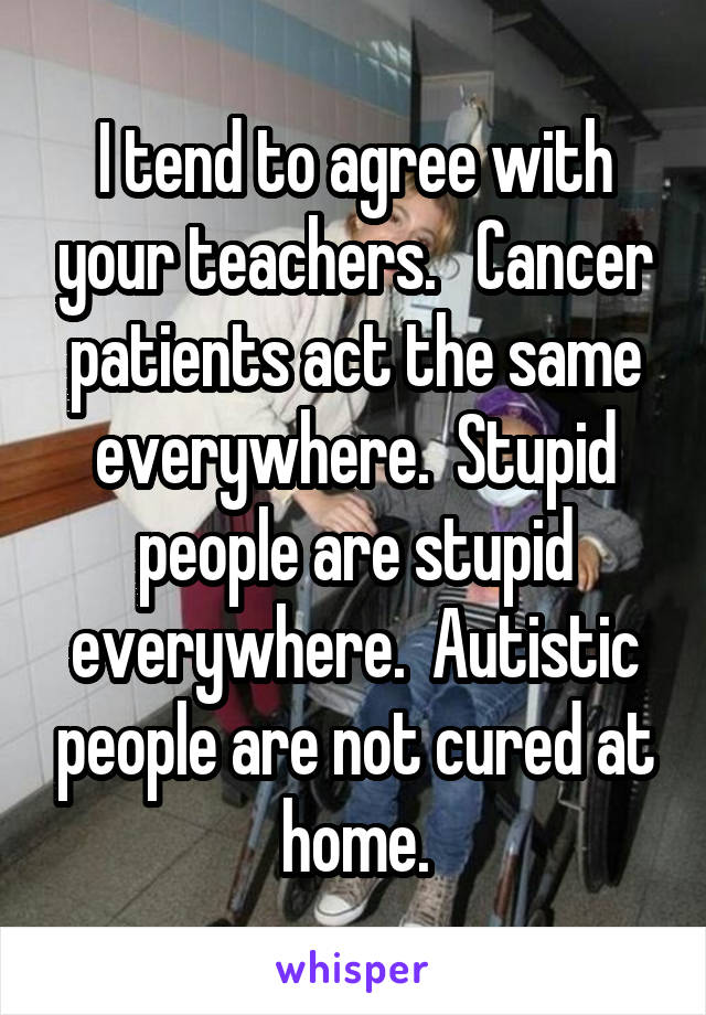 I tend to agree with your teachers.   Cancer patients act the same everywhere.  Stupid people are stupid everywhere.  Autistic people are not cured at home.