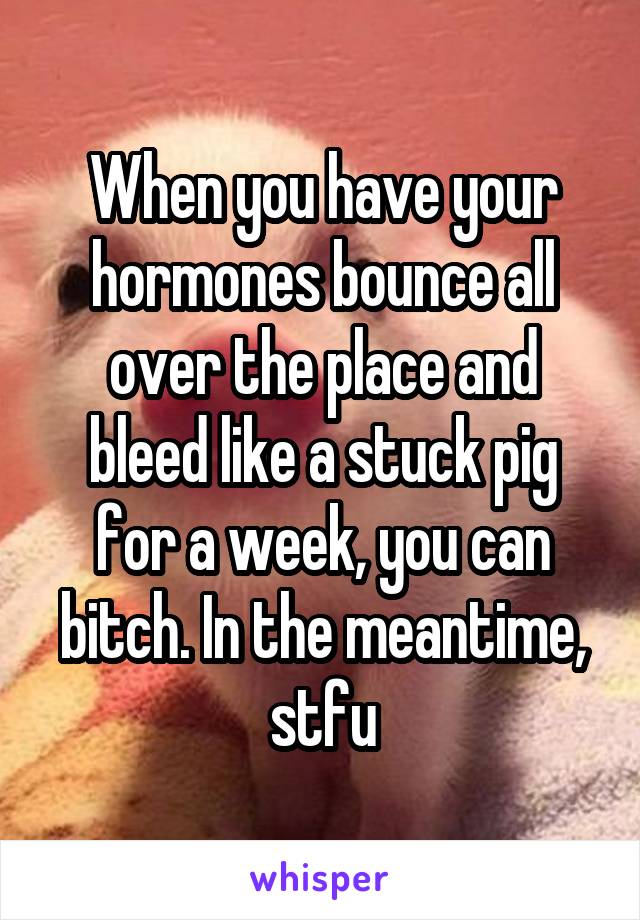 When you have your hormones bounce all over the place and bleed like a stuck pig for a week, you can bitch. In the meantime, stfu