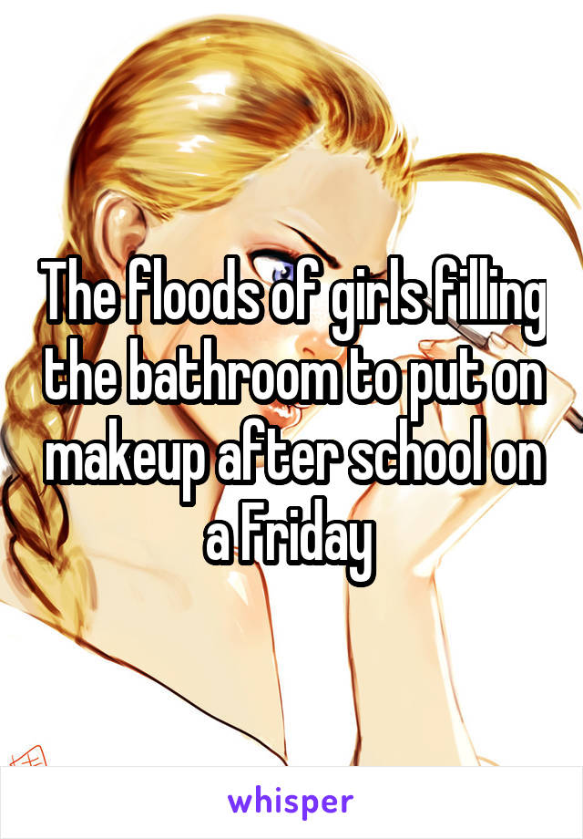 The floods of girls filling the bathroom to put on makeup after school on a Friday 