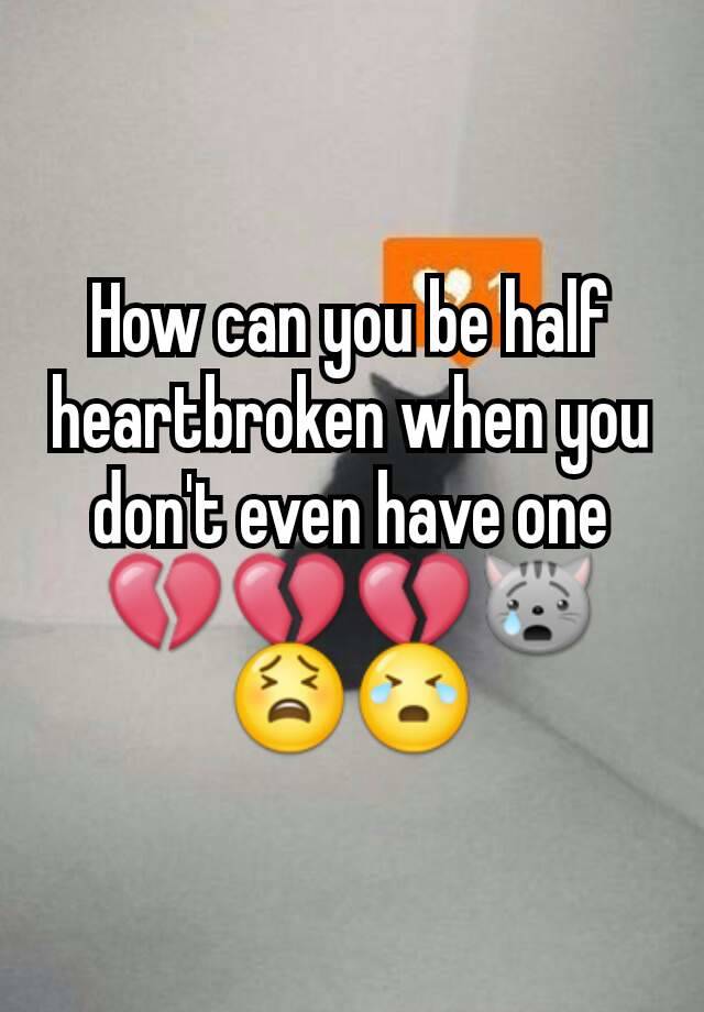 how-can-you-be-half-heartbroken-when-you-don-t-even-have-one