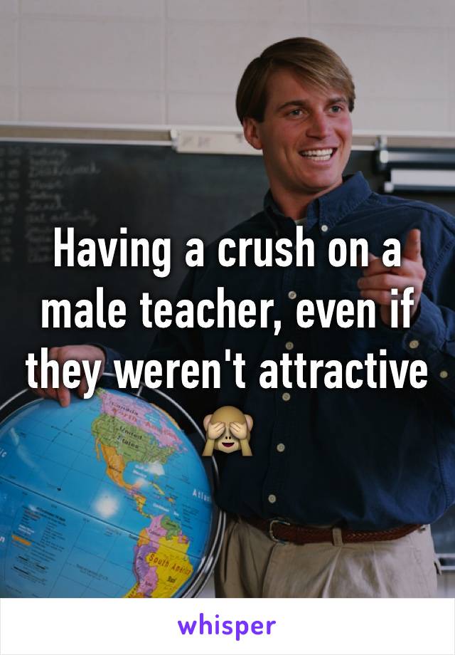 Having a crush on a male teacher, even if they weren't attractive 🙈