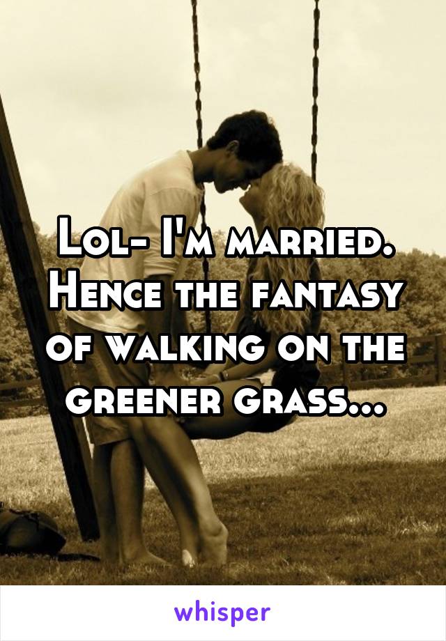 Lol- I'm married. Hence the fantasy of walking on the greener grass...