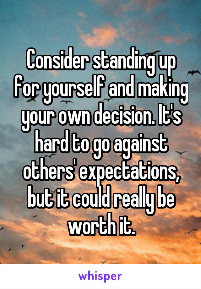 Consider standing up for yourself and making your own decision. It's hard to go against others' expectations, but it could really be worth it.