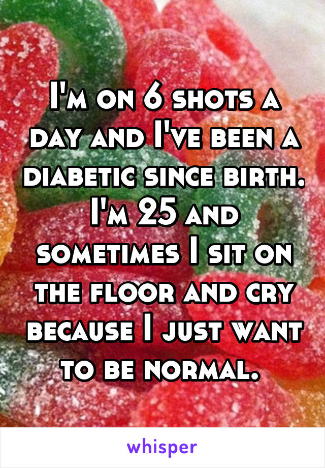 I'm on 6 shots a day and I've been a diabetic since birth. I'm 25 and sometimes I sit on the floor and cry because I just want to be normal. 