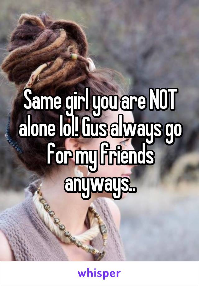 Same girl you are NOT alone lol! Gus always go for my friends anyways..