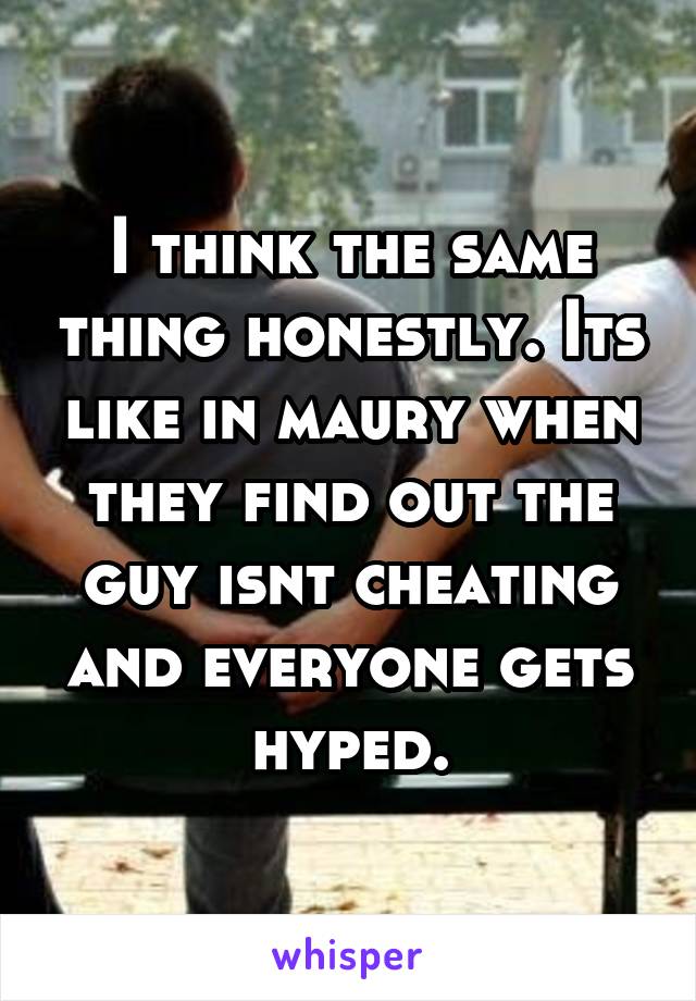 I think the same thing honestly. Its like in maury when they find out the guy isnt cheating and everyone gets hyped.