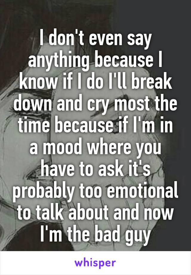 I don't even say anything because I know if I do I'll break down and cry most the time because if I'm in a mood where you have to ask it's probably too emotional to talk about and now I'm the bad guy