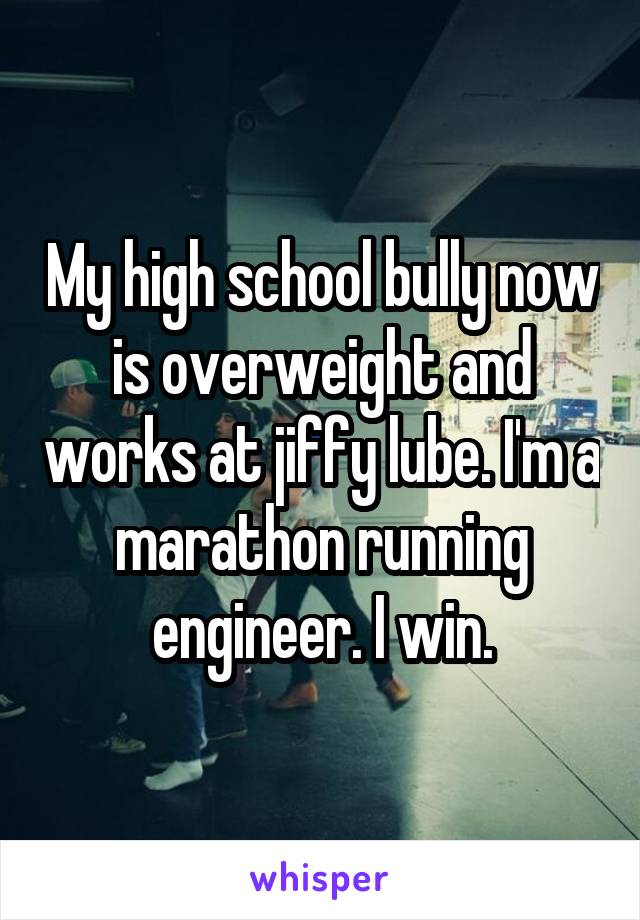 My high school bully now is overweight and works at jiffy lube. I'm a marathon running engineer. I win.