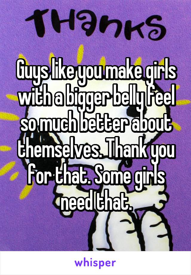 Guys like you make girls with a bigger belly feel so much better about themselves. Thank you for that. Some girls need that.