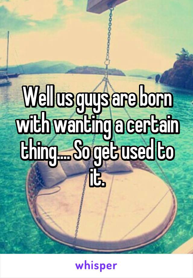 Well us guys are born with wanting a certain thing.... So get used to it.