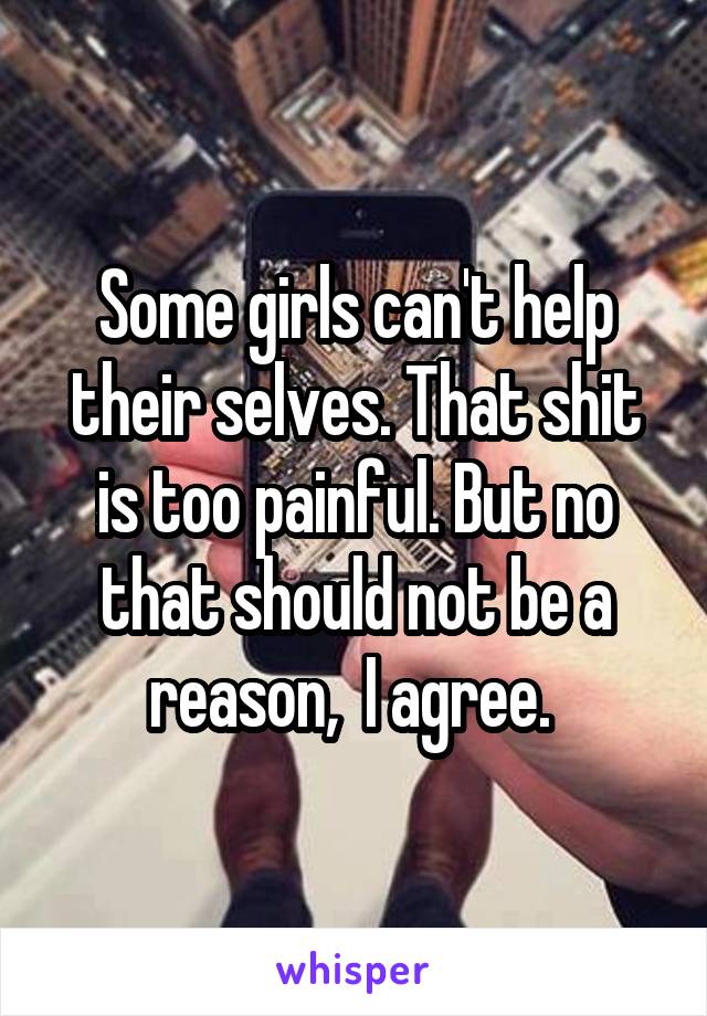 Some girls can't help their selves. That shit is too painful. But no that should not be a reason,  I agree. 