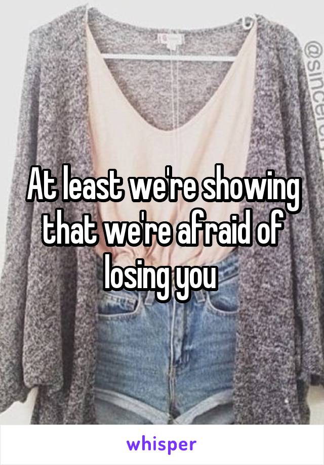 At least we're showing that we're afraid of losing you 