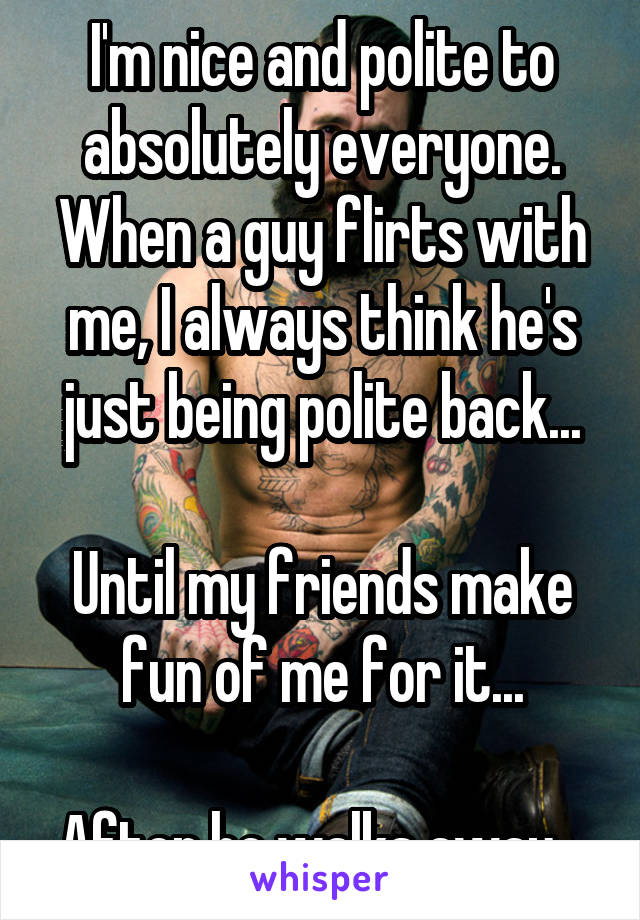 I'm nice and polite to absolutely everyone. When a guy flirts with me, I always think he's just being polite back...

Until my friends make fun of me for it...

After he walks away...