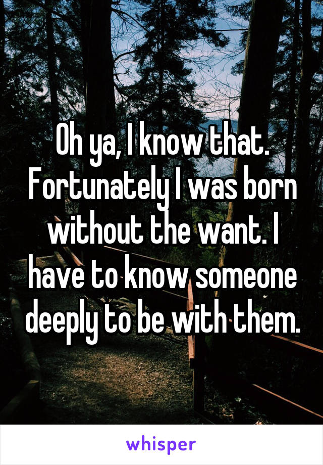 Oh ya, I know that. Fortunately I was born without the want. I have to know someone deeply to be with them.