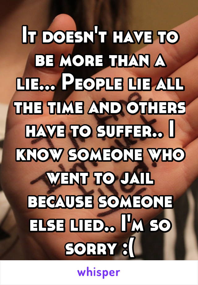 It doesn't have to be more than a lie... People lie all the time and others have to suffer.. I know someone who went to jail because someone else lied.. I'm so sorry :(