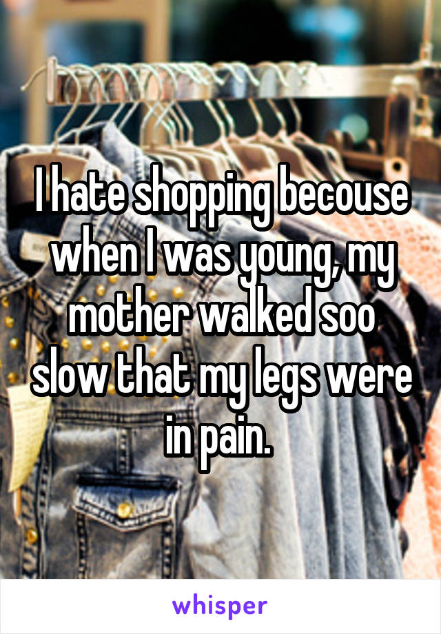 I hate shopping becouse when I was young, my mother walked soo slow that my legs were in pain. 