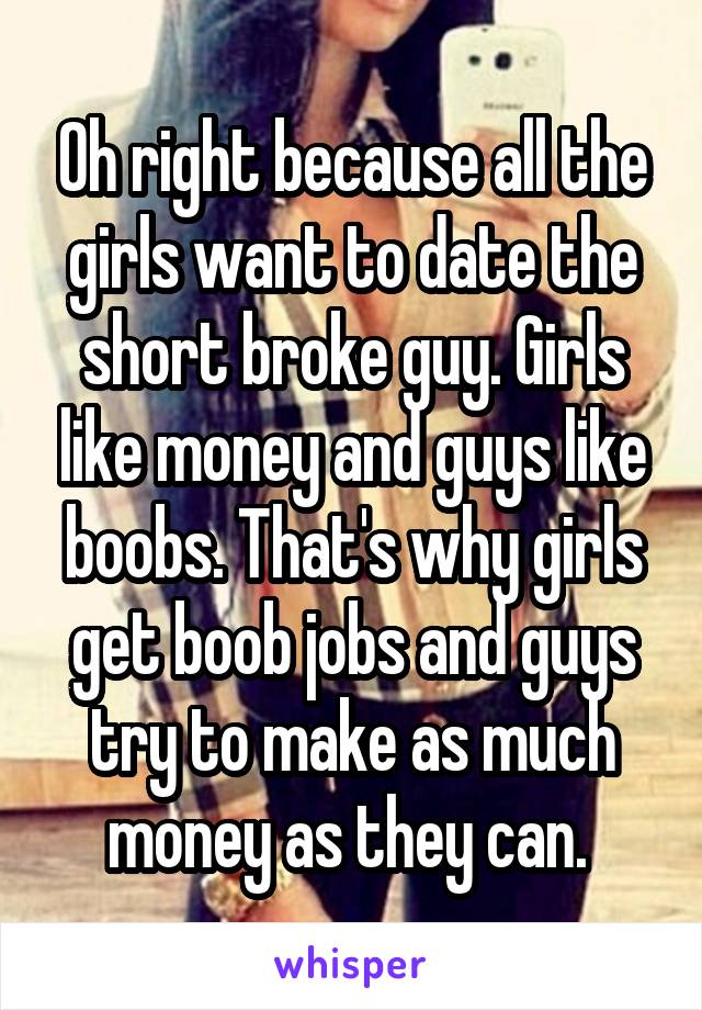 Oh right because all the girls want to date the short broke guy. Girls like money and guys like boobs. That's why girls get boob jobs and guys try to make as much money as they can. 