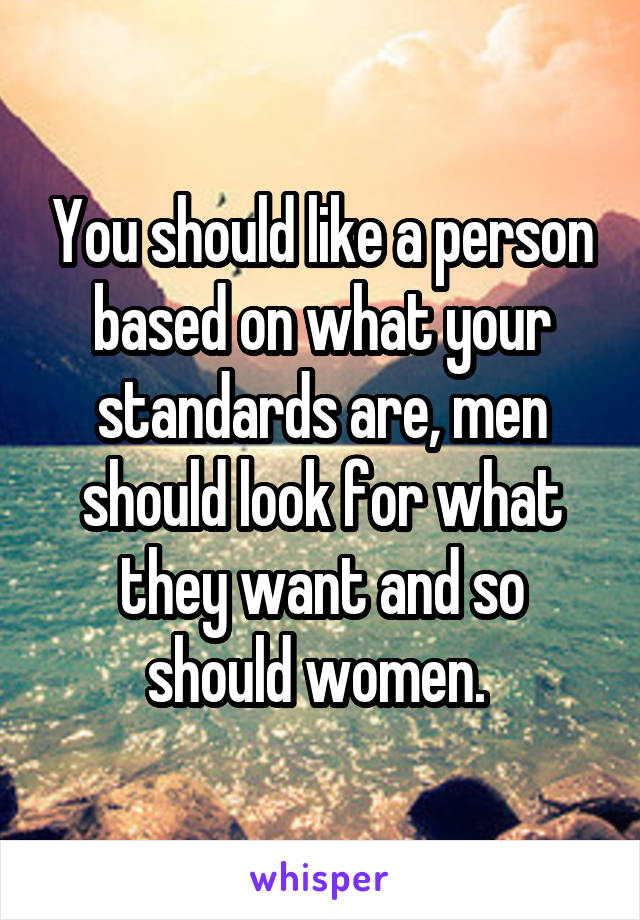 You should like a person based on what your standards are, men should look for what they want and so should women. 