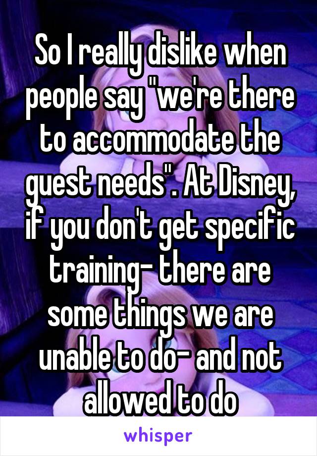 So I really dislike when people say "we're there to accommodate the guest needs". At Disney, if you don't get specific training- there are some things we are unable to do- and not allowed to do