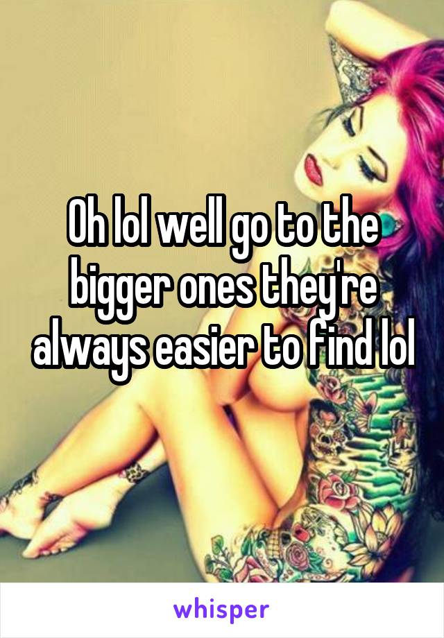 Oh lol well go to the bigger ones they're always easier to find lol 