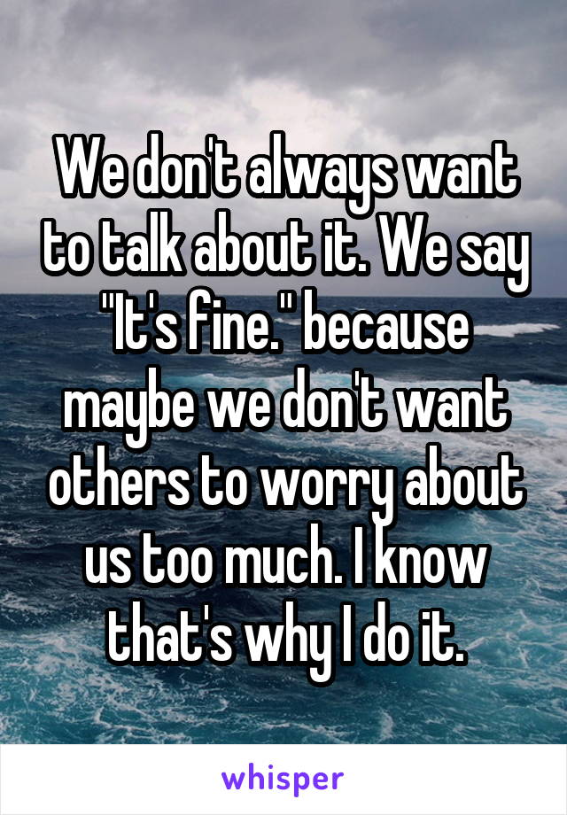 We don't always want to talk about it. We say "It's fine." because maybe we don't want others to worry about us too much. I know that's why I do it.