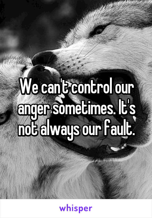 We can't control our anger sometimes. It's not always our fault.