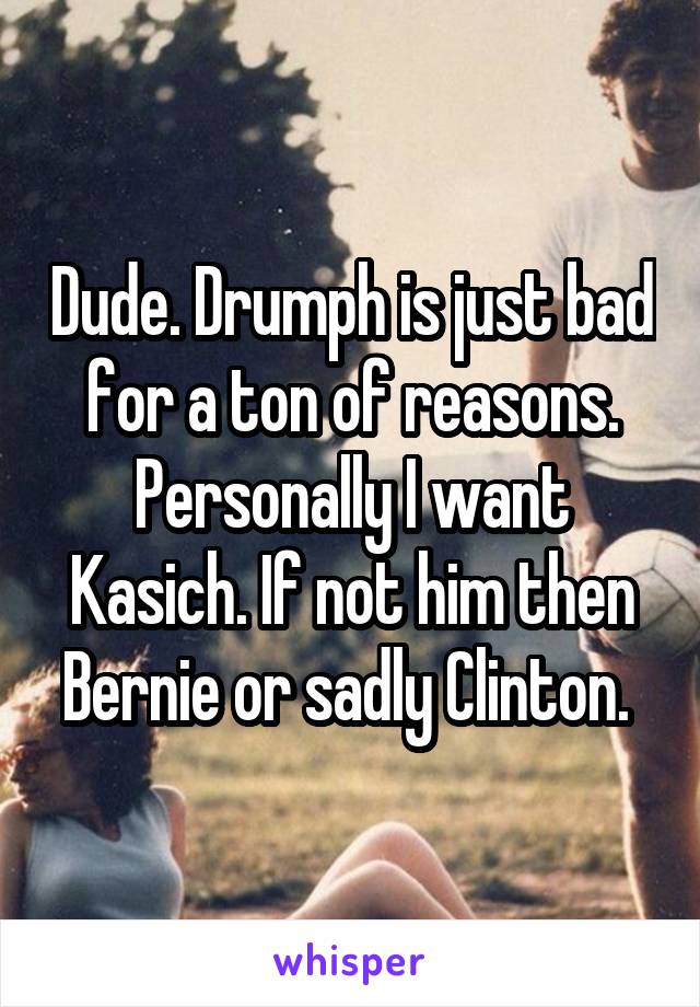Dude. Drumph is just bad for a ton of reasons. Personally I want Kasich. If not him then Bernie or sadly Clinton. 