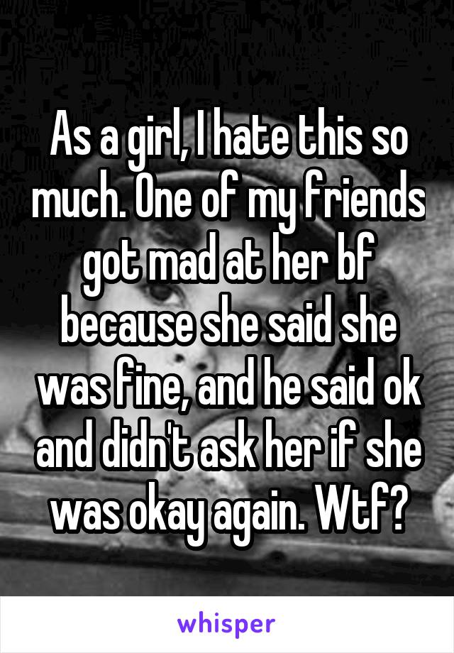 As a girl, I hate this so much. One of my friends got mad at her bf because she said she was fine, and he said ok and didn't ask her if she was okay again. Wtf?