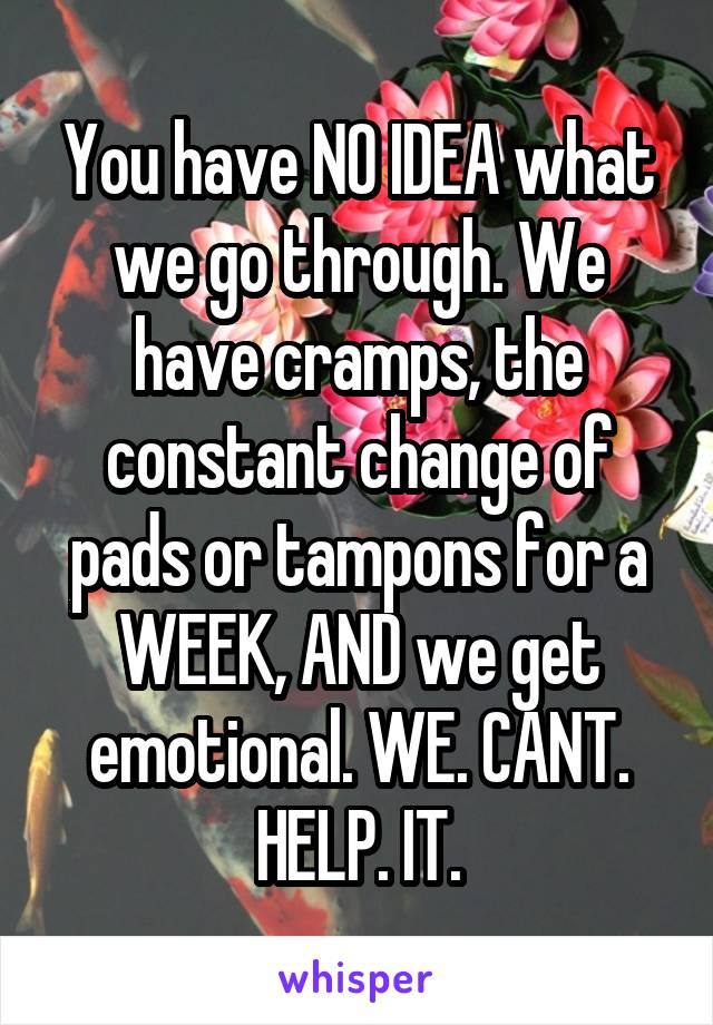 You have NO IDEA what we go through. We have cramps, the constant change of pads or tampons for a WEEK, AND we get emotional. WE. CANT. HELP. IT.