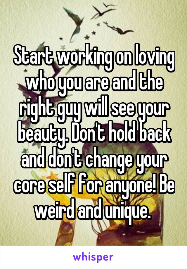 Start working on loving who you are and the right guy will see your beauty. Don't hold back and don't change your core self for anyone! Be weird and unique. 