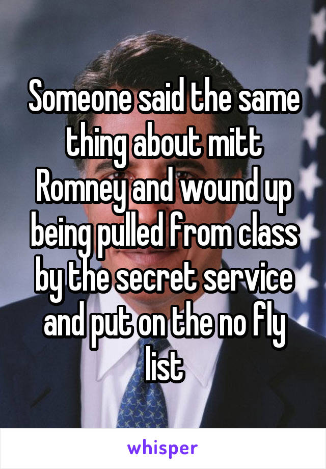 Someone said the same thing about mitt Romney and wound up being pulled from class by the secret service and put on the no fly list