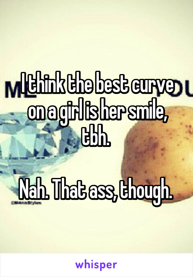 I think the best curve on a girl is her smile, tbh. 

Nah. That ass, though. 
