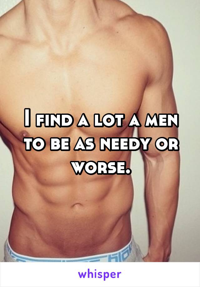 I find a lot a men to be as needy or worse.