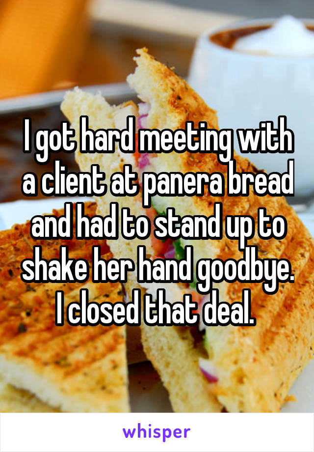 I got hard meeting with a client at panera bread and had to stand up to shake her hand goodbye.  I closed that deal.  