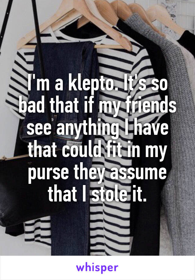 I'm a klepto. It's so bad that if my friends see anything I have that could fit in my purse they assume that I stole it.