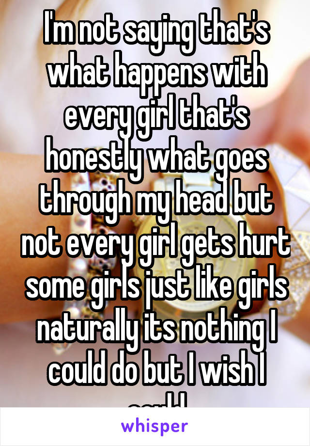 I'm not saying that's what happens with every girl that's honestly what goes through my head but not every girl gets hurt some girls just like girls naturally its nothing I could do but I wish I could
