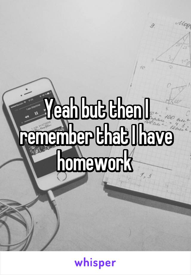Yeah but then I remember that I have homework 