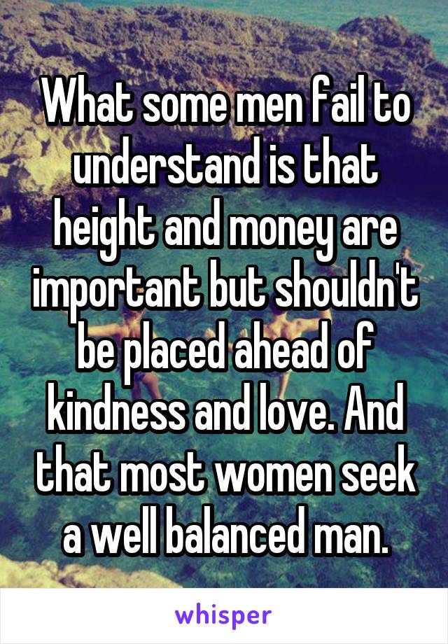 What some men fail to understand is that height and money are important but shouldn't be placed ahead of kindness and love. And that most women seek a well balanced man.