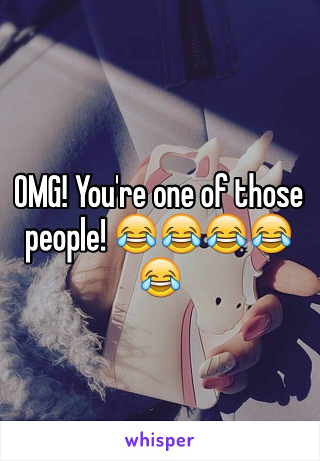 OMG! You're one of those people! 😂😂😂😂😂