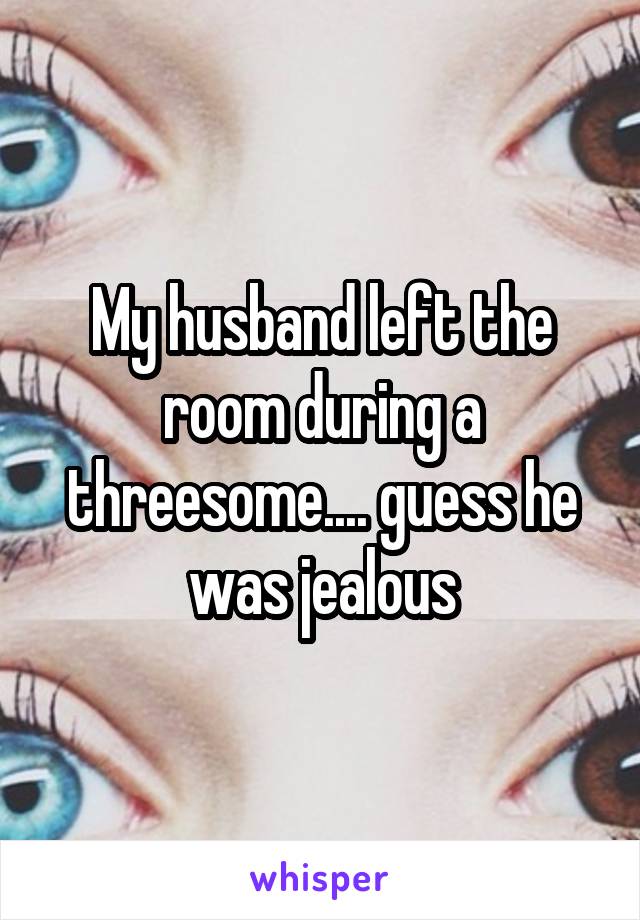My husband left the room during a threesome.... guess he was jealous